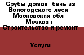 Срубы домов, бань из Вологодского леса - Московская обл., Москва г. Строительство и ремонт » Услуги   